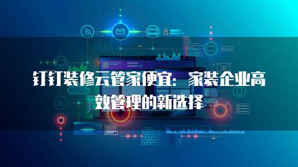 钉钉装修云管家便宜:家装企业高效管理的新选择
