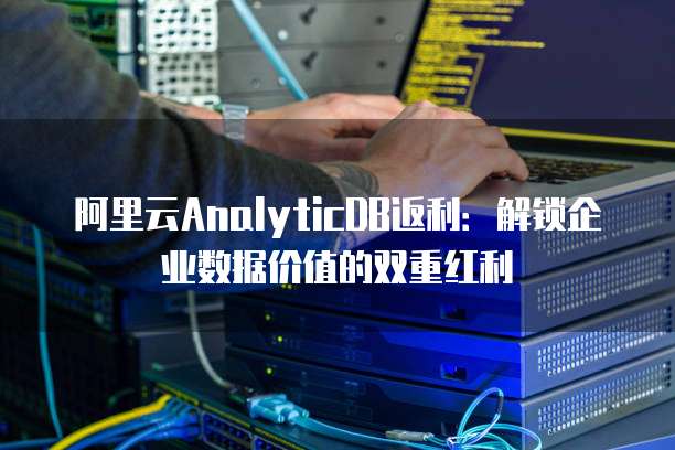 阿里云AnalyticDB返利：解锁企业数据价值的双重红利
