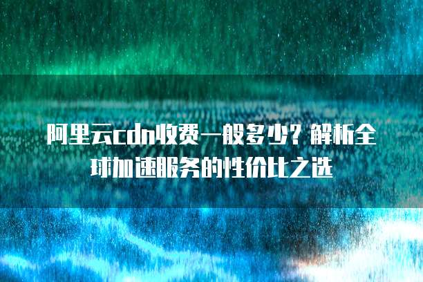 阿里云cdn收费一般多少?解析全球加速服务的性价比之选