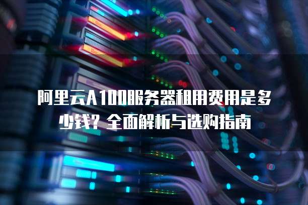 阿里云A100服务器租用费用是多少钱?全面解析与选购指南