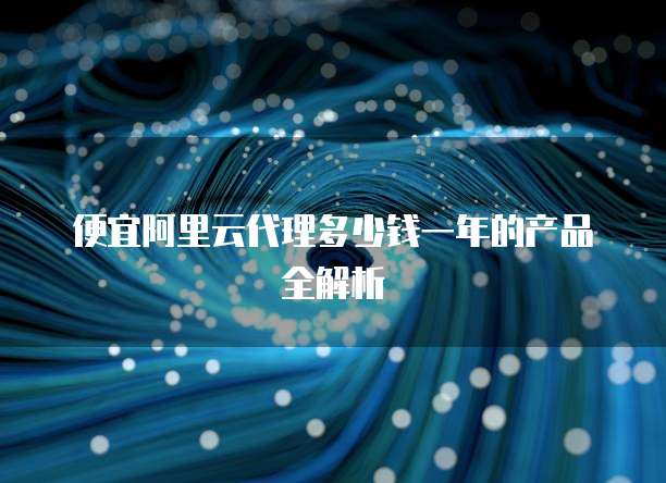 便宜阿里云代理多少钱一年的产品全解析