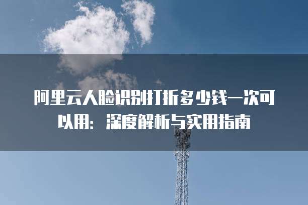 阿里云人脸识别打折多少钱一次可以用:深度解析与实用指南
