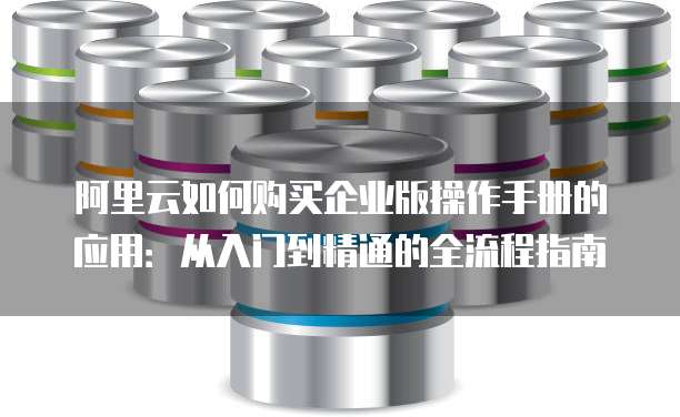 阿里云如何购买企业版操作手册的应用:从入门到精通的全流程指南