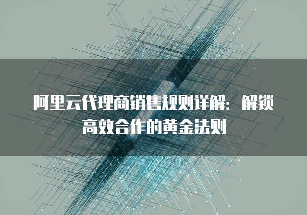 阿里云代理商销售规则详解：解锁高效合作的黄金法则