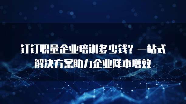 钉钉职量企业培训多少钱?一站式解决方案助力企业降本增效