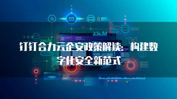 钉钉合力云企安政策解读:构建数字化安全新范式