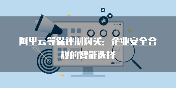 阿里云等保评测购买:企业安全合规的智能选择