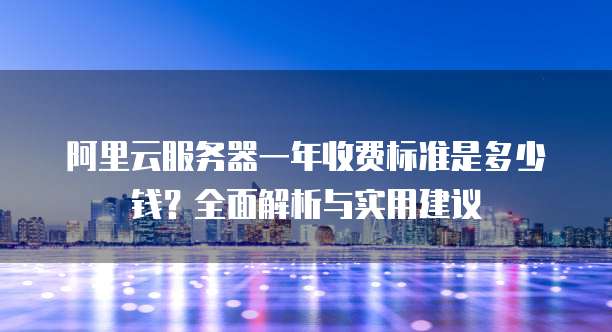 阿里云服务器一年收费标准是多少钱?全面解析与实用建议