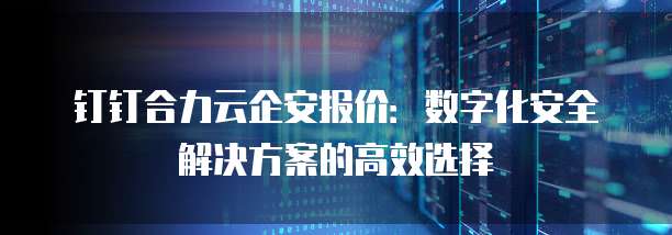 钉钉合力云企安报价:数字化安全解决方案的高效选择