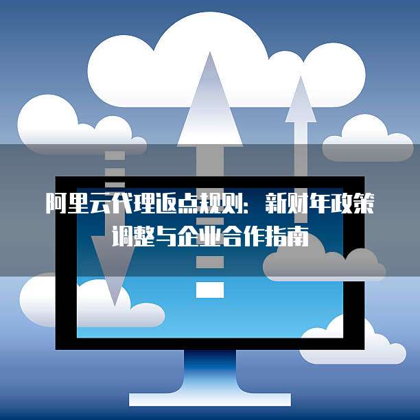 阿里云代理返点规则:新财年政策调整与企业合作指南