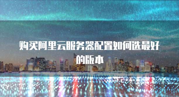 购买阿里云服务器配置如何选最好的版本