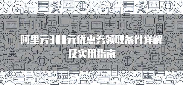 阿里云300元优惠券领取条件详解及实用指南