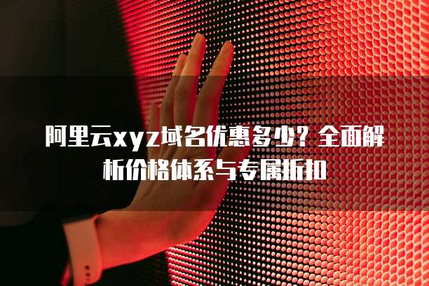 阿里云xyz域名优惠多少?全面解析价格体系与专属折扣