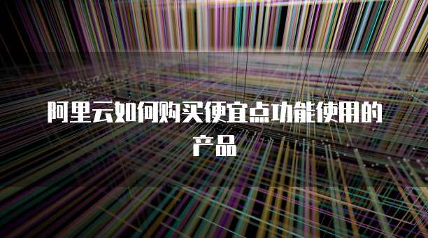 阿里云如何购买便宜点功能使用的产品