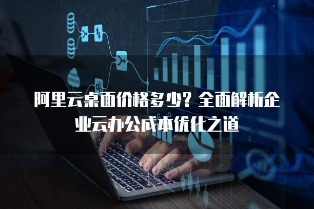 阿里云桌面价格多少？全面解析企业云办公成本优化之道