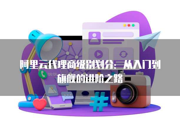 阿里云代理商级别划分：从入门到旗舰的进阶之路