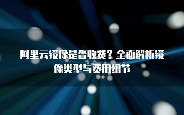 阿里云镜像是否收费?全面解析镜像类型与费用细节