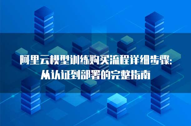 阿里云模型训练购买流程详细步骤:从认证到部署的完整指南