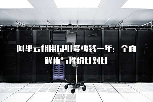 阿里云租用GPU多少钱一年:全面解析与性价比对比