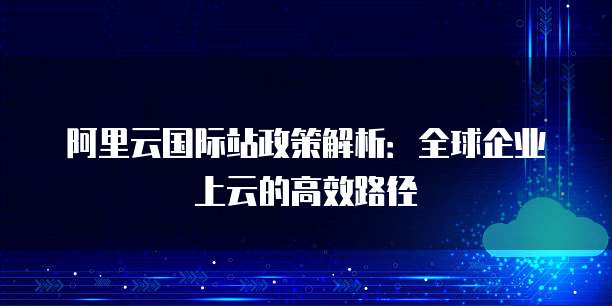 阿里云国际站政策解析：全球企业上云的高效路径