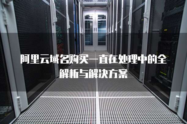 阿里云域名购买一直在处理中的全解析与解决方案