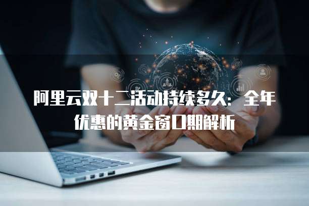 阿里云双十二活动持续多久:全年优惠的黄金窗口期解析