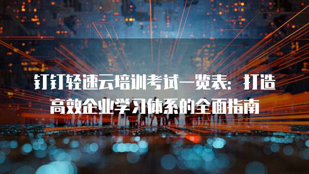 钉钉轻速云培训考试一览表:打造高效企业学习体系的全面指南