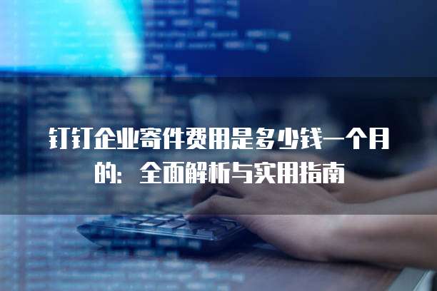 钉钉企业寄件费用是多少钱一个月的:全面解析与实用指南