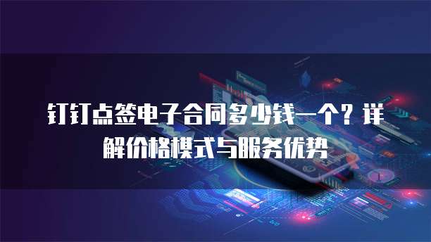 钉钉点签电子合同多少钱一个?详解价格模式与服务优势