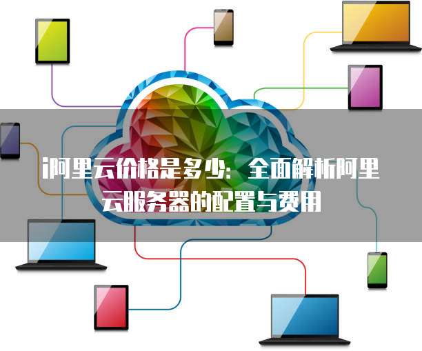 i阿里云价格是多少:全面解析阿里云服务器的配置与费用
