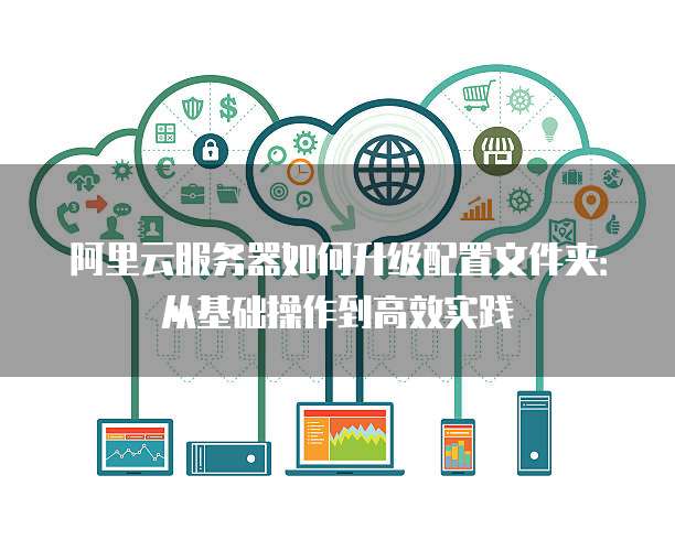 阿里云服务器如何升级配置文件夹:从基础操作到高效实践