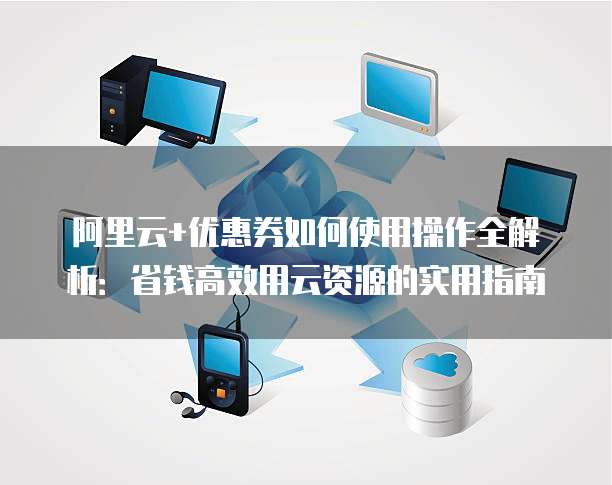 阿里云+优惠券如何使用操作全解析:省钱高效用云资源的实用指南