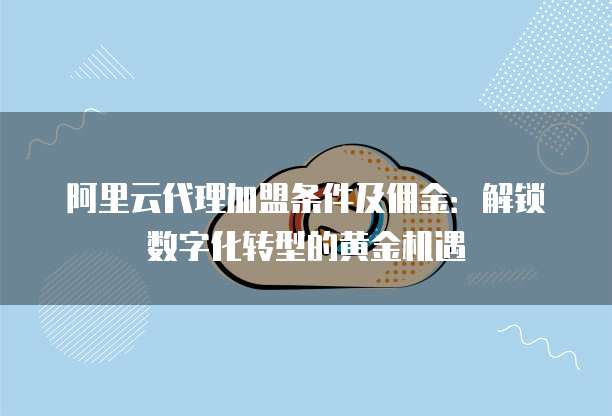 阿里云代理加盟条件及佣金:解锁数字化转型的黄金机遇