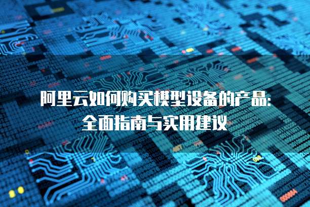 阿里云如何购买模型设备的产品:全面指南与实用建议