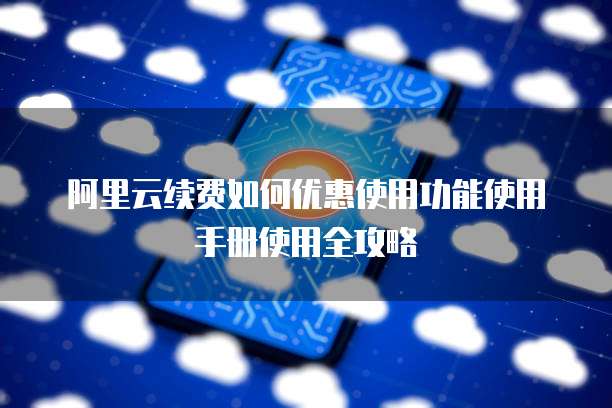 阿里云续费如何优惠使用功能使用手册使用全攻略