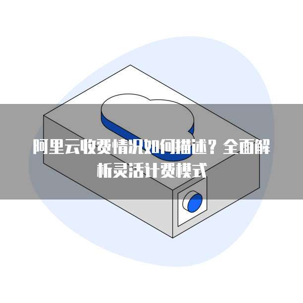 阿里云收费情况如何描述?全面解析灵活计费模式
