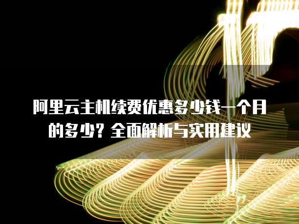 阿里云主机续费优惠多少钱一个月的多少?全面解析与实用建议