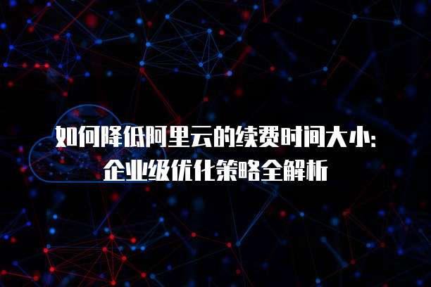 如何降低阿里云的续费时间大小:企业级优化策略全解析