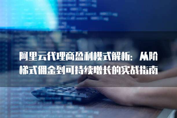 阿里云代理商盈利模式解析:从阶梯式佣金到可持续增长的实战指南