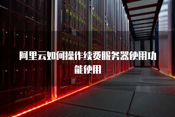 阿里云如何操作续费服务器使用功能使用