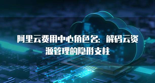 阿里云费用中心角色名:解码云资源管理的隐形支柱