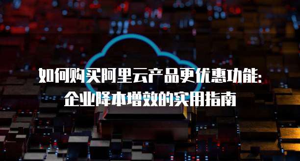 如何购买阿里云产品更优惠功能:企业降本增效的实用指南