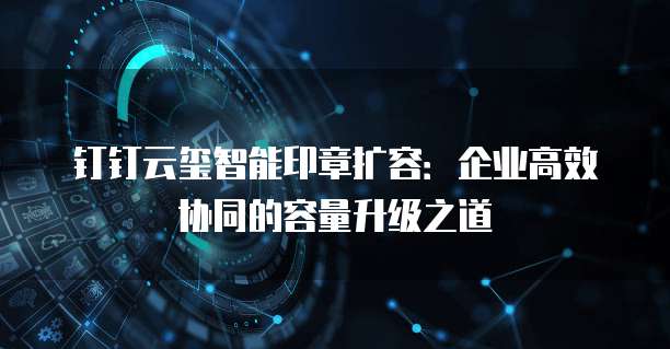 钉钉云玺智能印章扩容：企业高效协同的容量升级之道