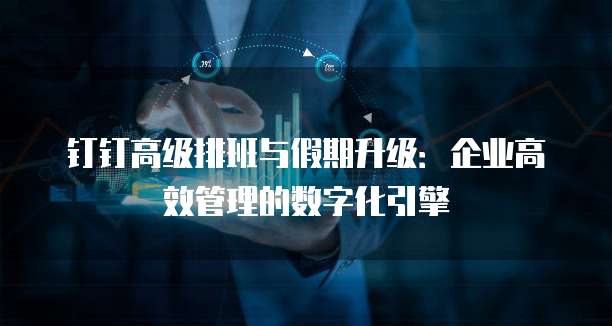 钉钉高级排班与假期升级：企业高效管理的数字化引擎