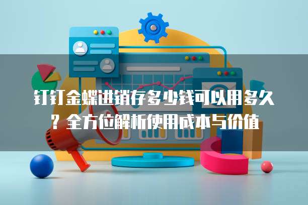 钉钉金蝶进销存多少钱可以用多久？全方位解析使用成本与价值