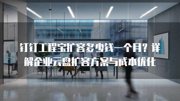 钉钉工程宝扩容多少钱一个月？详解企业云盘扩容方案与成本优化