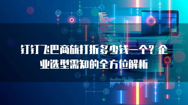 钉钉飞巴商旅打折多少钱一个?企业选型需知的全方位解析