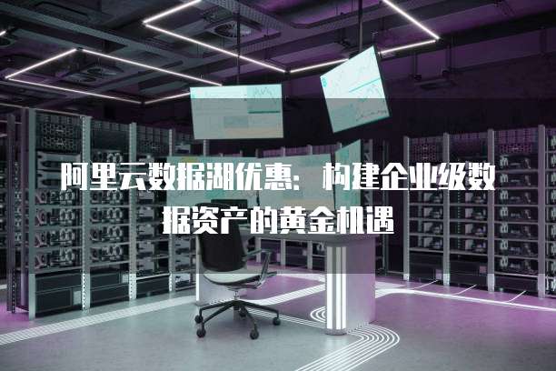 阿里云数据湖优惠:构建企业级数据资产的黄金机遇