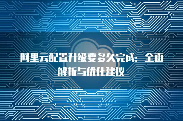 阿里云配置升级要多久完成:全面解析与优化建议