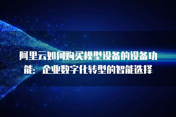 阿里云如何购买模型设备的设备功能:企业数字化转型的智能选择